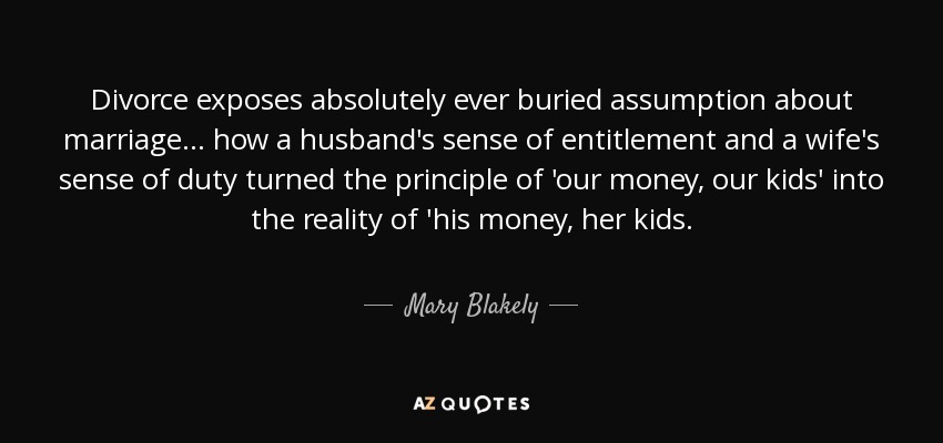 Divorce exposes absolutely ever buried assumption about marriage ... how a husband's sense of entitlement and a wife's sense of duty turned the principle of 'our money, our kids' into the reality of 'his money, her kids. - Mary Blakely