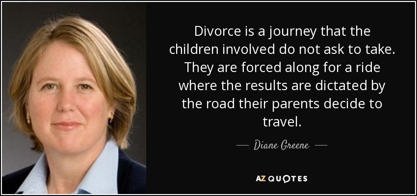 Divorce is a journey that the children involved do not ask to take. They are forced along for a ride where the results are dictated by the road their parents decide to travel. - Diane Greene