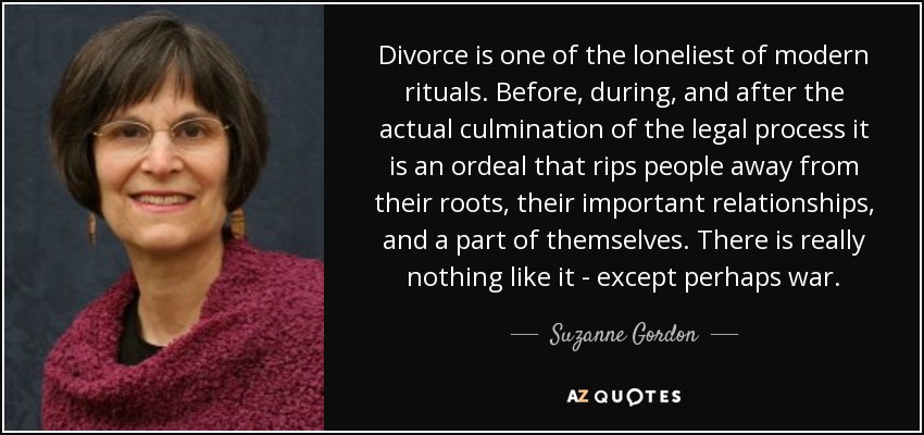 Divorce is one of the loneliest of modern rituals. Before, during, and after the actual culmination of the legal process it is an ordeal that rips people away from their roots, their important relationships, and a part of themselves. There is really nothing like it - except perhaps war. - Suzanne Gordon