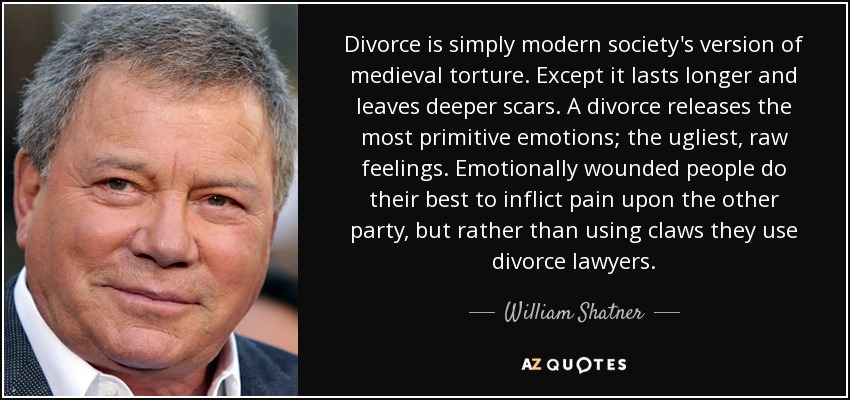 Divorce is simply modern society's version of medieval torture. Except it lasts longer and leaves deeper scars. A divorce releases the most primitive emotions; the ugliest, raw feelings. Emotionally wounded people do their best to inflict pain upon the other party, but rather than using claws they use divorce lawyers. - William Shatner