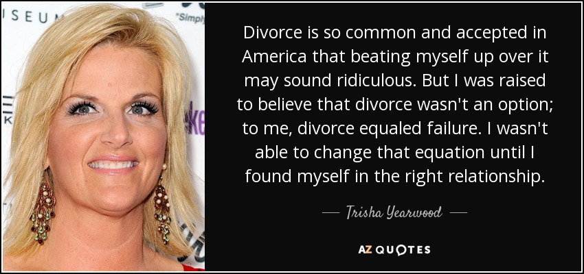 Divorce is so common and accepted in America that beating myself up over it may sound ridiculous. But I was raised to believe that divorce wasn't an option; to me, divorce equaled failure. I wasn't able to change that equation until I found myself in the right relationship. - Trisha Yearwood