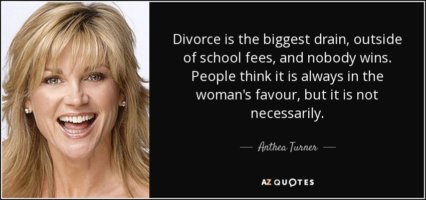 Divorce is the biggest drain, outside of school fees, and nobody wins. People think it is always in the woman's favour, but it is not necessarily. - Anthea Turner