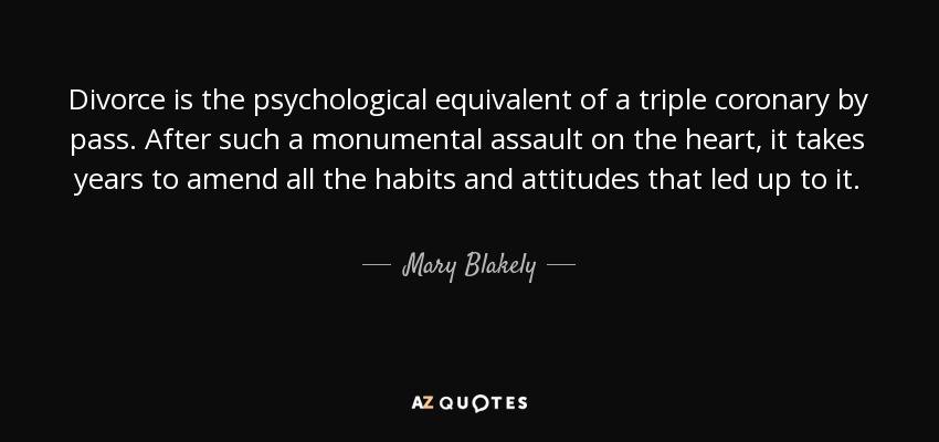 Divorce is the psychological equivalent of a triple coronary by pass. After such a monumental assault on the heart, it takes years to amend all the habits and attitudes that led up to it. - Mary Blakely