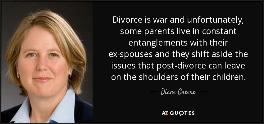 Divorce is war and unfortunately, some parents live in constant entanglements with their ex-spouses and they shift aside the issues that post-divorce can leave on the shoulders of their children. - Diane Greene