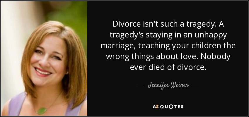 Divorce isn't such a tragedy. A tragedy's staying in an unhappy marriage, teaching your children the wrong things about love. Nobody ever died of divorce. - Jennifer Weiner