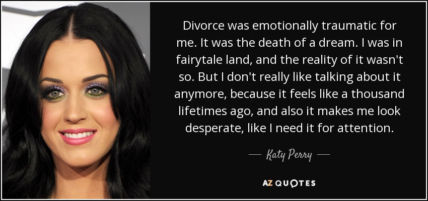 Divorce was emotionally traumatic for me. It was the death of a dream. I was in fairytale land, and the reality of it wasn't so. But I don't really like talking about it anymore, because it feels like a thousand lifetimes ago, and also it makes me look desperate, like I need it for attention. - Katy Perry