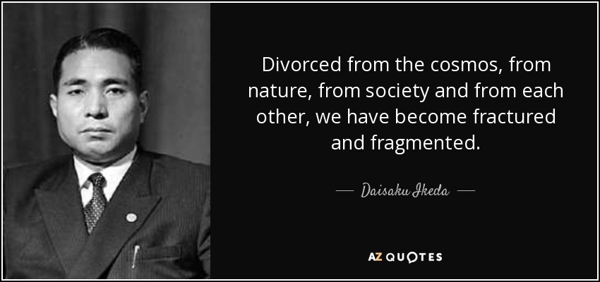 Divorced from the cosmos, from nature, from society and from each other, we have become fractured and fragmented. - Daisaku Ikeda