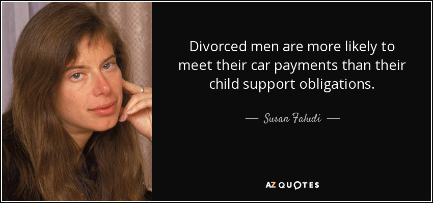 Divorced men are more likely to meet their car payments than their child support obligations. - Susan Faludi