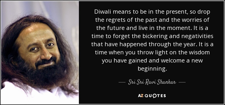 Diwali means to be in the present, so drop the regrets of the past and the worries of the future and live in the moment. It is a time to forget the bickering and negativities that have happened through the year. It is a time when you throw light on the wisdom you have gained and welcome a new beginning. - Sri Sri Ravi Shankar