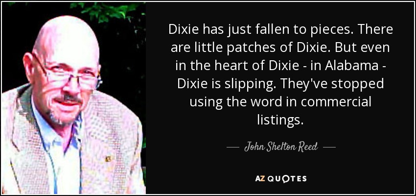 Dixie has just fallen to pieces. There are little patches of Dixie. But even in the heart of Dixie - in Alabama - Dixie is slipping. They've stopped using the word in commercial listings. - John Shelton Reed