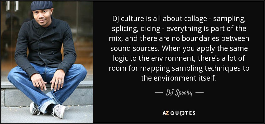 DJ culture is all about collage - sampling, splicing, dicing - everything is part of the mix, and there are no boundaries between sound sources. When you apply the same logic to the environment, there's a lot of room for mapping sampling techniques to the environment itself. - DJ Spooky