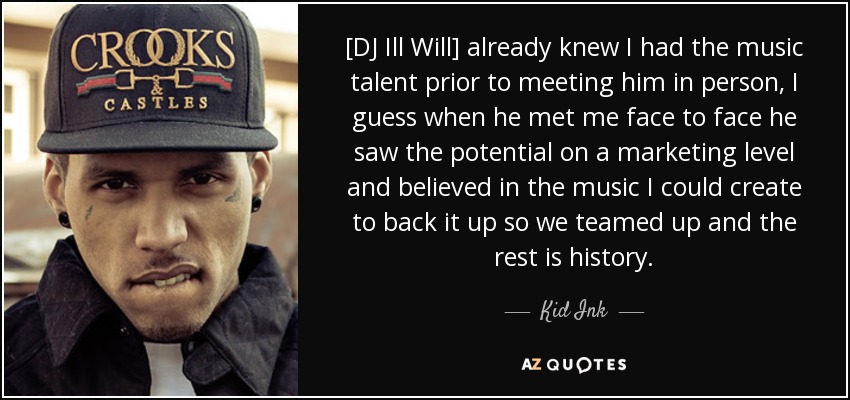 [DJ Ill Will] already knew I had the music talent prior to meeting him in person, I guess when he met me face to face he saw the potential on a marketing level and believed in the music I could create to back it up so we teamed up and the rest is history. - Kid Ink