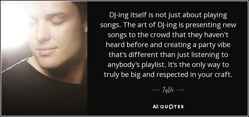DJ-ing itself is not just about playing songs. The art of DJ-ing is presenting new songs to the crowd that they haven't heard before and creating a party vibe that's different than just listening to anybody's playlist. It's the only way to truly be big and respected in your craft. - TyDi