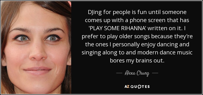 DJing for people is fun until someone comes up with a phone screen that has 'PLAY SOME RIHANNA' written on it. I prefer to play older songs because they're the ones I personally enjoy dancing and singing along to and modern dance music bores my brains out. - Alexa Chung