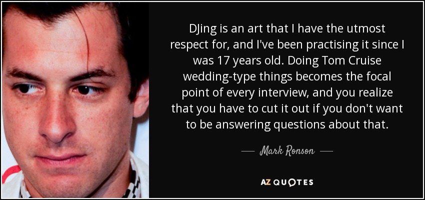 DJing is an art that I have the utmost respect for, and I've been practising it since I was 17 years old. Doing Tom Cruise wedding-type things becomes the focal point of every interview, and you realize that you have to cut it out if you don't want to be answering questions about that. - Mark Ronson