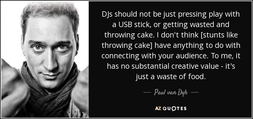 DJs should not be just pressing play with a USB stick, or getting wasted and throwing cake. I don't think [stunts like throwing cake] have anything to do with connecting with your audience. To me, it has no substantial creative value - it's just a waste of food. - Paul van Dyk