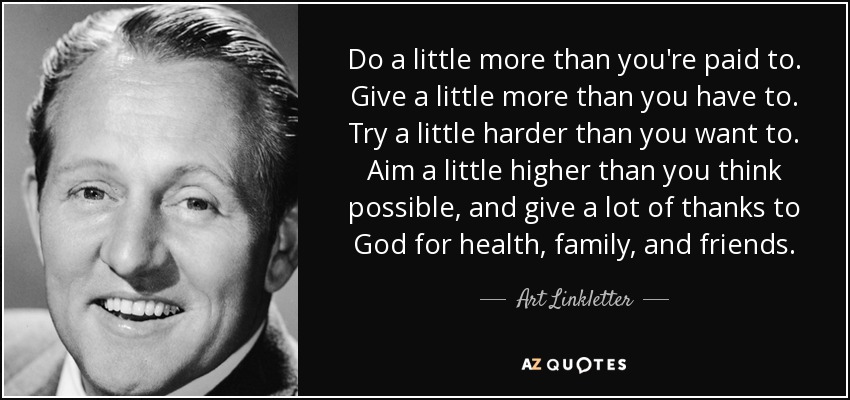 Do a little more than you're paid to. Give a little more than you have to. Try a little harder than you want to. Aim a little higher than you think possible, and give a lot of thanks to God for health, family, and friends. - Art Linkletter