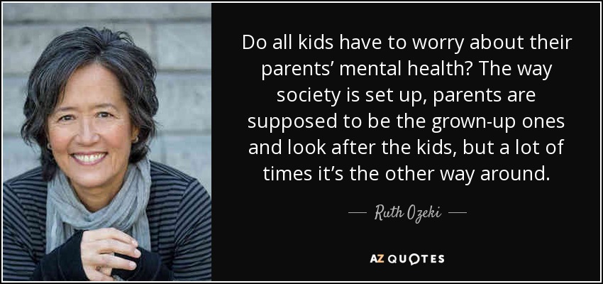 Do all kids have to worry about their parents’ mental health? The way society is set up, parents are supposed to be the grown-up ones and look after the kids, but a lot of times it’s the other way around. - Ruth Ozeki