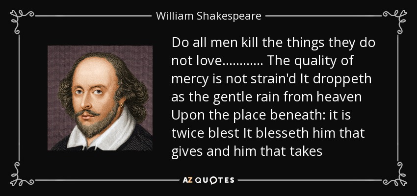 Do all men kill the things they do not love ............ The quality of mercy is not strain'd It droppeth as the gentle rain from heaven Upon the place beneath: it is twice blest It blesseth him that gives and him that takes - William Shakespeare