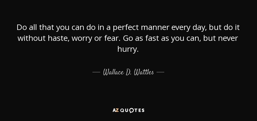 Do all that you can do in a perfect manner every day, but do it without haste, worry or fear. Go as fast as you can , but never hurry. - Wallace D. Wattles