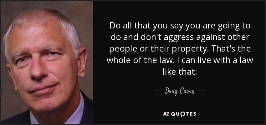 Do all that you say you are going to do and don't aggress against other people or their property. That's the whole of the law. I can live with a law like that. - Doug Casey