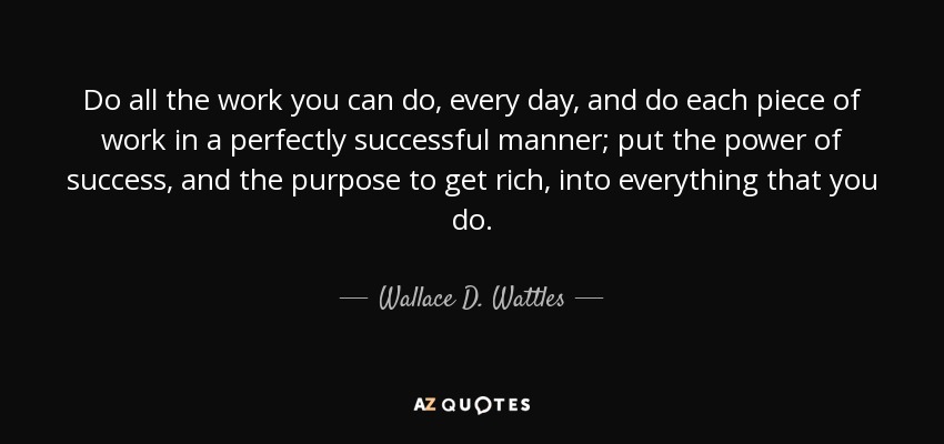 Do all the work you can do, every day, and do each piece of work in a perfectly successful manner; put the power of success, and the purpose to get rich, into everything that you do. - Wallace D. Wattles