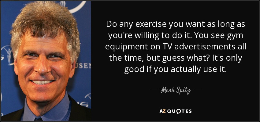Do any exercise you want as long as you're willing to do it. You see gym equipment on TV advertisements all the time, but guess what? It's only good if you actually use it. - Mark Spitz