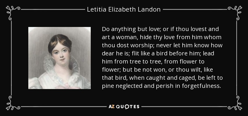 Do anything but love; or if thou lovest and art a woman, hide thy love from him whom thou dost worship; never let him know how dear he is; flit like a bird before him; lead him from tree to tree, from flower to flower; but be not won, or thou wilt, like that bird, when caught and caged, be left to pine neglected and perish in forgetfulness. - Letitia Elizabeth Landon