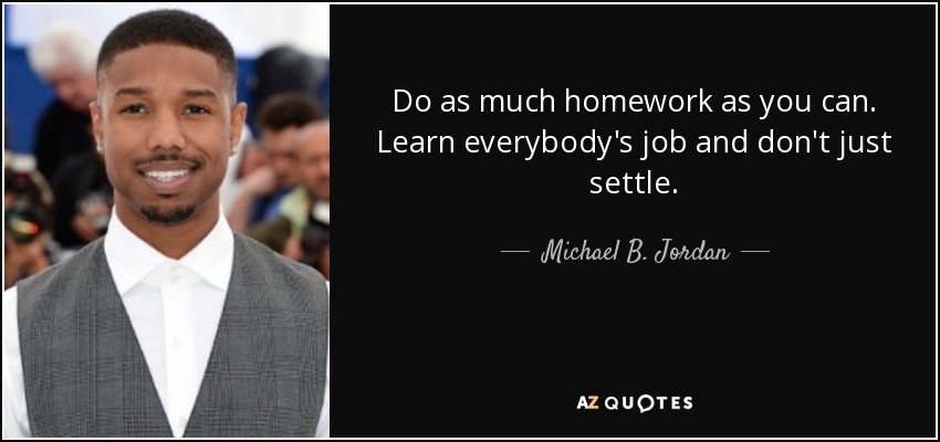 Do as much homework as you can. Learn everybody's job and don't just settle. - Michael B. Jordan