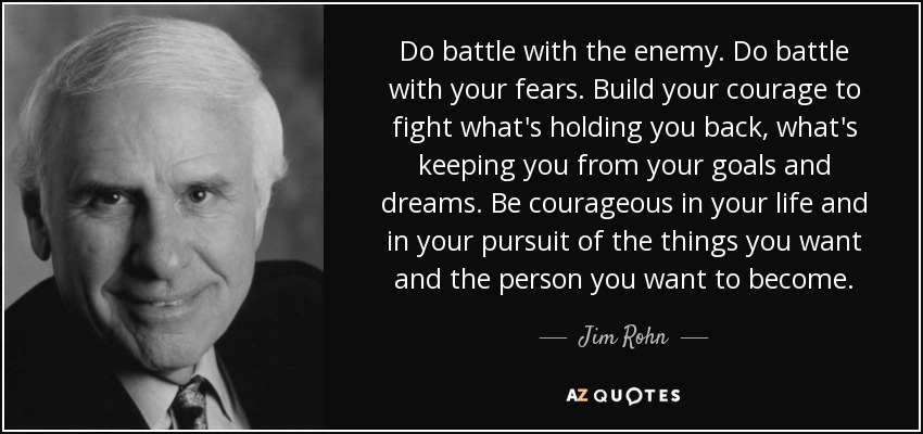 Do battle with the enemy. Do battle with your fears. Build your courage to fight what's holding you back, what's keeping you from your goals and dreams. Be courageous in your life and in your pursuit of the things you want and the person you want to become. - Jim Rohn