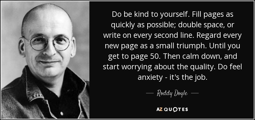 Do be kind to yourself. Fill pages as quickly as possible; double space, or write on every second line. Regard every new page as a small triumph. Until you get to page 50. Then calm down, and start worrying about the quality. Do feel anxiety - it's the job. - Roddy Doyle