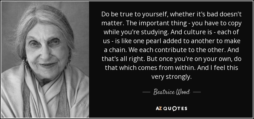 Do be true to yourself, whether it's bad doesn't matter. The important thing - you have to copy while you're studying. And culture is - each of us - is like one pearl added to another to make a chain. We each contribute to the other. And that's all right. But once you're on your own, do that which comes from within. And I feel this very strongly. - Beatrice Wood