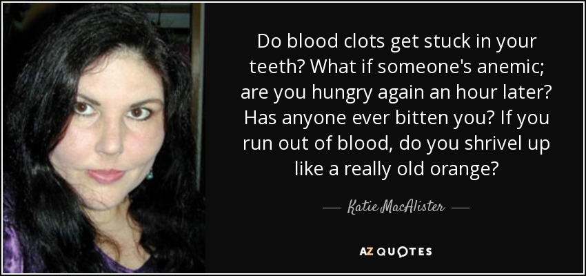 Do blood clots get stuck in your teeth? What if someone's anemic; are you hungry again an hour later? Has anyone ever bitten you? If you run out of blood, do you shrivel up like a really old orange? - Katie MacAlister