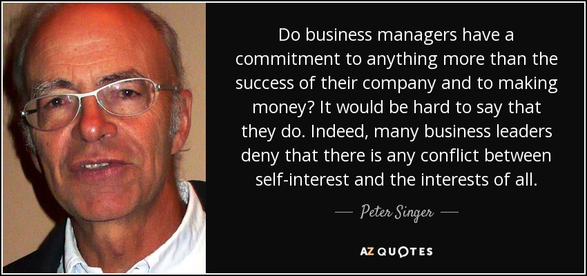 Do business managers have a commitment to anything more than the success of their company and to making money? It would be hard to say that they do. Indeed, many business leaders deny that there is any conflict between self-interest and the interests of all. - Peter Singer