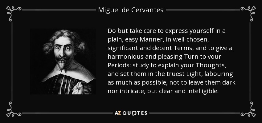 Do but take care to express yourself in a plain, easy Manner, in well-chosen, significant and decent Terms, and to give a harmonious and pleasing Turn to your Periods: study to explain your Thoughts, and set them in the truest Light, labouring as much as possible, not to leave them dark nor intricate, but clear and intelligible. - Miguel de Cervantes