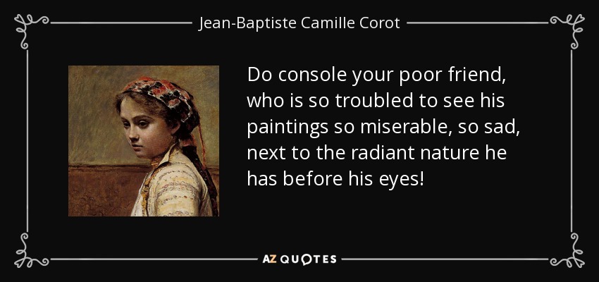 Do console your poor friend, who is so troubled to see his paintings so miserable, so sad, next to the radiant nature he has before his eyes! - Jean-Baptiste Camille Corot