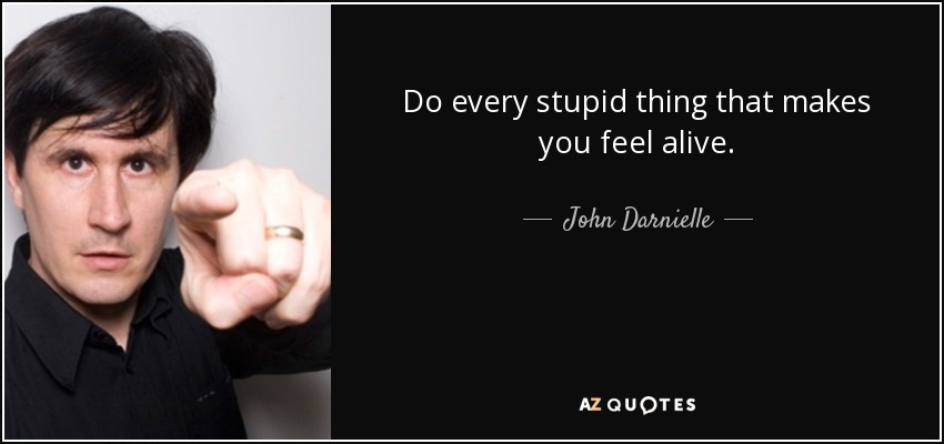 Do every stupid thing that makes you feel alive. - John Darnielle