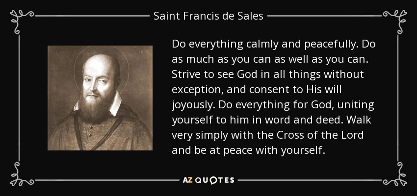 Do everything calmly and peacefully. Do as much as you can as well as you can. Strive to see God in all things without exception, and consent to His will joyously. Do everything for God, uniting yourself to him in word and deed. Walk very simply with the Cross of the Lord and be at peace with yourself. - Saint Francis de Sales