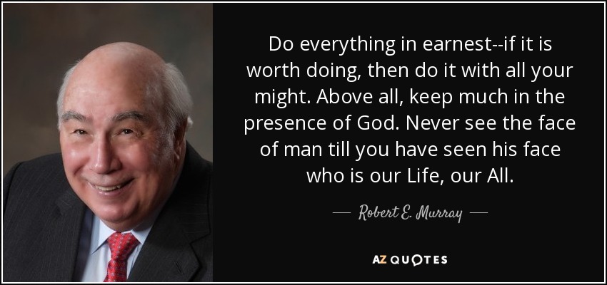 Do everything in earnest--if it is worth doing, then do it with all your might. Above all, keep much in the presence of God. Never see the face of man till you have seen his face who is our Life, our All. - Robert E. Murray