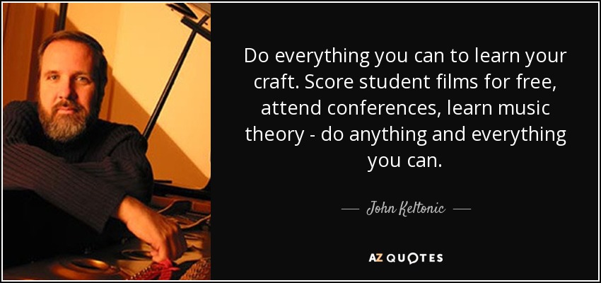 Do everything you can to learn your craft. Score student films for free, attend conferences, learn music theory - do anything and everything you can. - John Keltonic