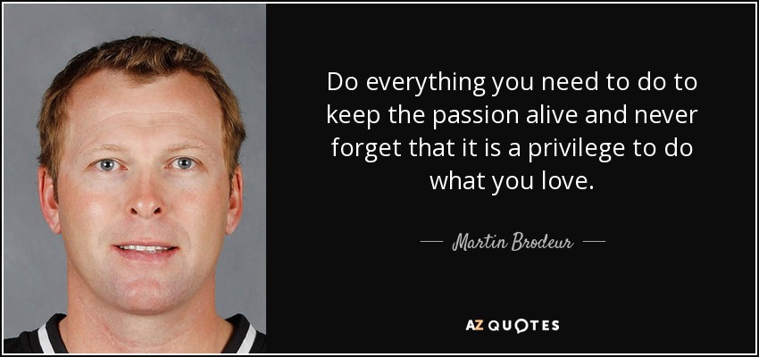 Do everything you need to do to keep the passion alive and never forget that it is a privilege to do what you love. - Martin Brodeur