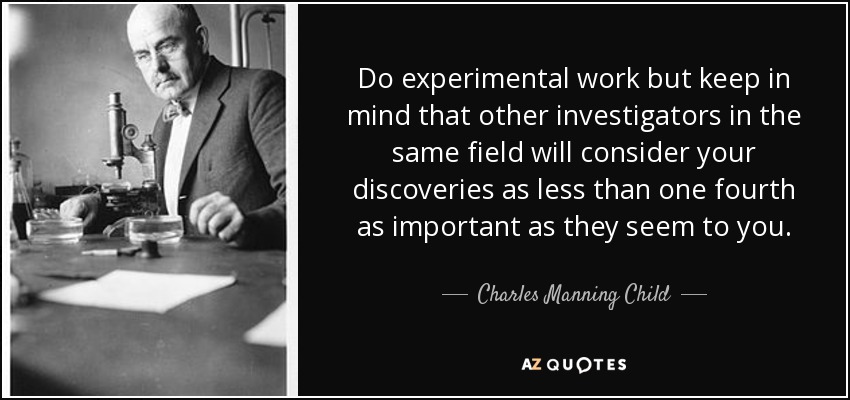 Do experimental work but keep in mind that other investigators in the same field will consider your discoveries as less than one fourth as important as they seem to you. - Charles Manning Child