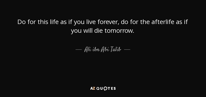 Do for this life as if you live forever, do for the afterlife as if you will die tomorrow. - Ali ibn Abi Talib