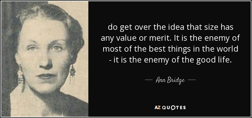 do get over the idea that size has any value or merit. It is the enemy of most of the best things in the world - it is the enemy of the good life. - Ann Bridge