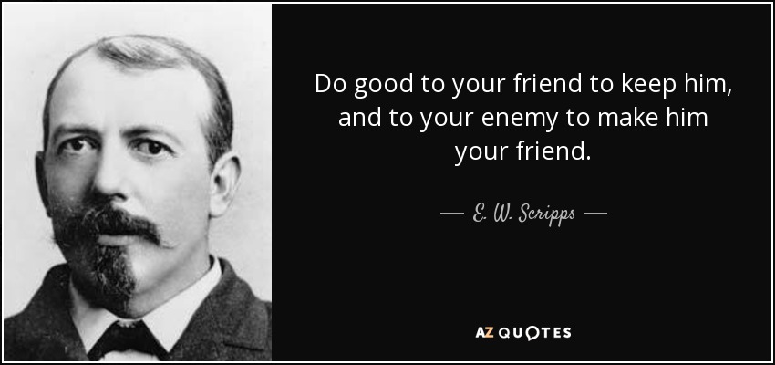 Do good to your friend to keep him, and to your enemy to make him your friend. - E. W. Scripps