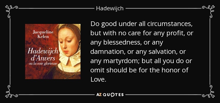 Do good under all circumstances, but with no care for any profit, or any blessedness, or any damnation, or any salvation, or any martyrdom; but all you do or omit should be for the honor of Love. - Hadewijch