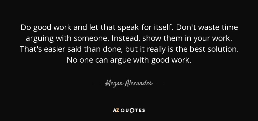 Do good work and let that speak for itself. Don't waste time arguing with someone. Instead, show them in your work. That's easier said than done, but it really is the best solution. No one can argue with good work. - Megan Alexander