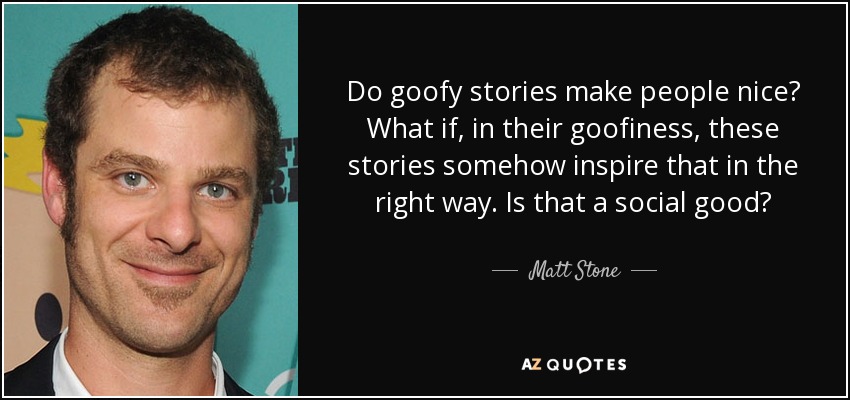 Do goofy stories make people nice? What if, in their goofiness, these stories somehow inspire that in the right way. Is that a social good? - Matt Stone