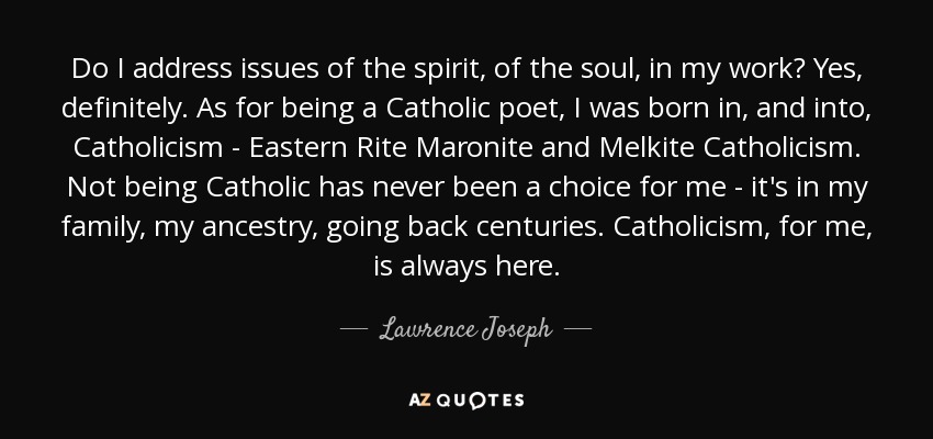 Do I address issues of the spirit, of the soul, in my work? Yes, definitely. As for being a Catholic poet, I was born in, and into, Catholicism - Eastern Rite Maronite and Melkite Catholicism. Not being Catholic has never been a choice for me - it's in my family, my ancestry, going back centuries. Catholicism, for me, is always here. - Lawrence Joseph