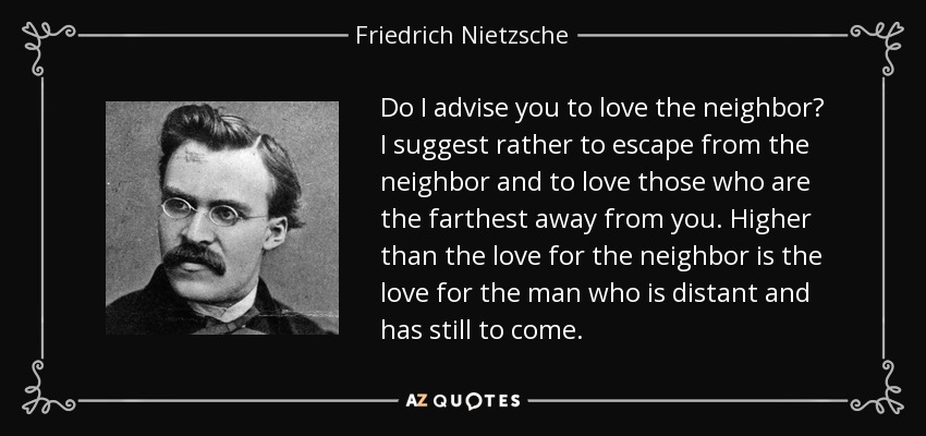 Do I advise you to love the neighbor? I suggest rather to escape from the neighbor and to love those who are the farthest away from you. Higher than the love for the neighbor is the love for the man who is distant and has still to come. - Friedrich Nietzsche